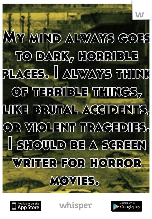 My mind always goes to dark, horrible places. I always think of terrible things, like brutal accidents, or violent tragedies. I should be a screen writer for horror movies. 