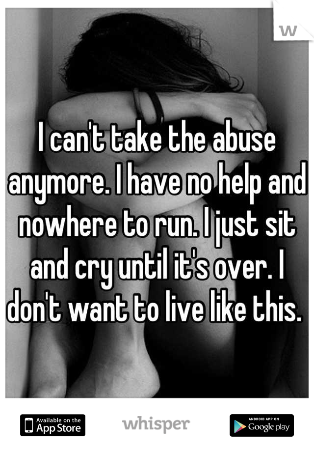 I can't take the abuse anymore. I have no help and nowhere to run. I just sit and cry until it's over. I don't want to live like this. 