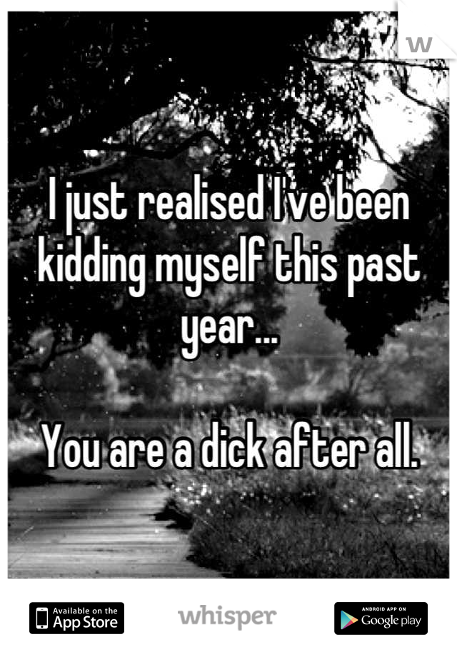 I just realised I've been kidding myself this past year...

You are a dick after all.