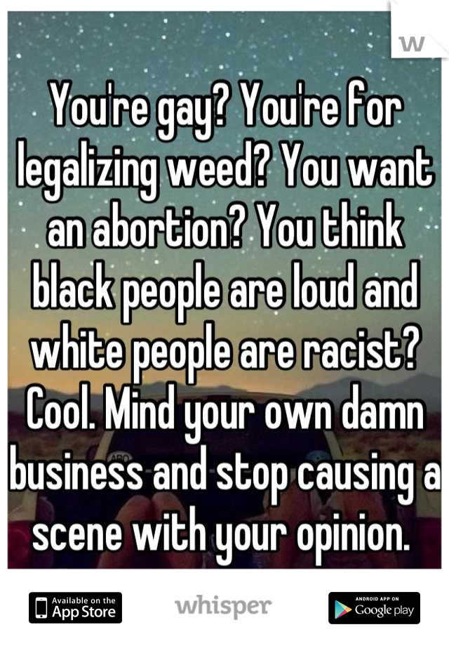 You're gay? You're for legalizing weed? You want an abortion? You think black people are loud and white people are racist? Cool. Mind your own damn business and stop causing a scene with your opinion. 