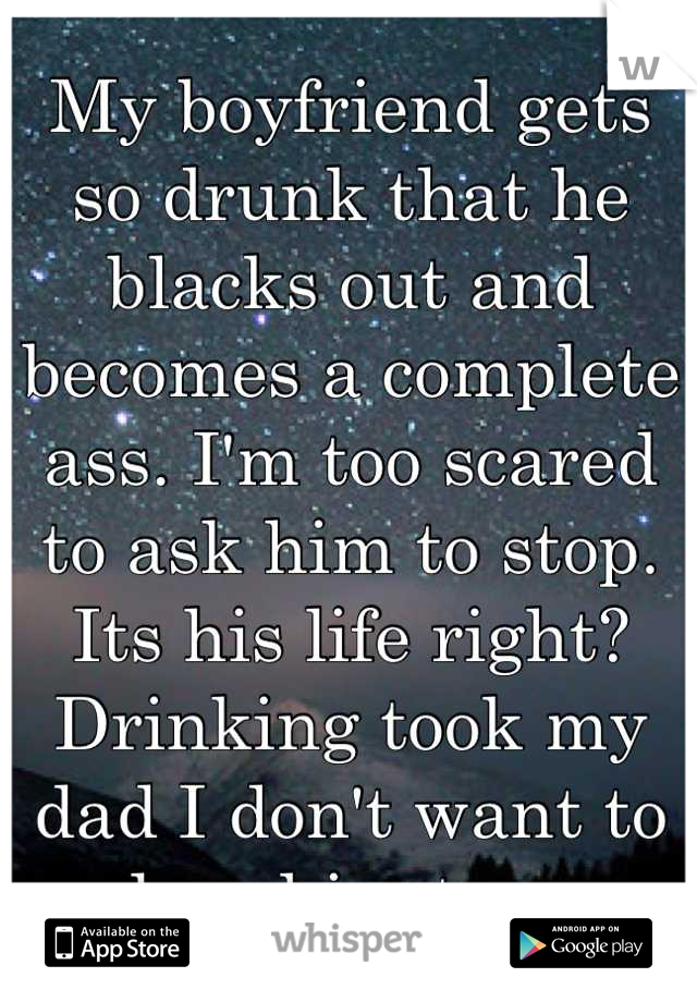 My boyfriend gets so drunk that he blacks out and becomes a complete ass. I'm too scared to ask him to stop. Its his life right? Drinking took my dad I don't want to lose him too. 