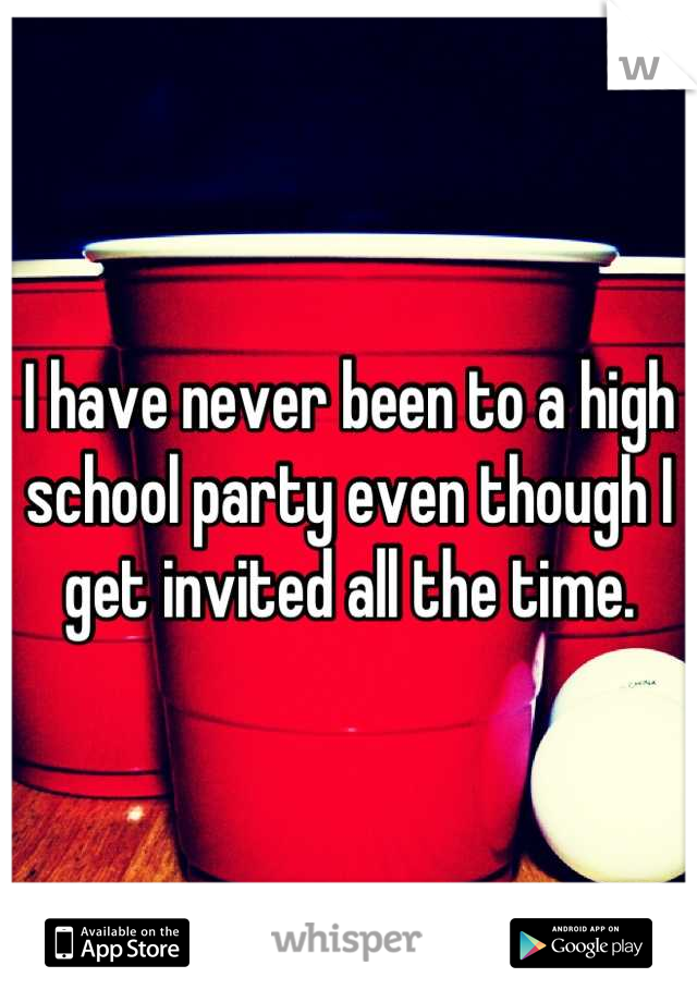 I have never been to a high school party even though I get invited all the time.