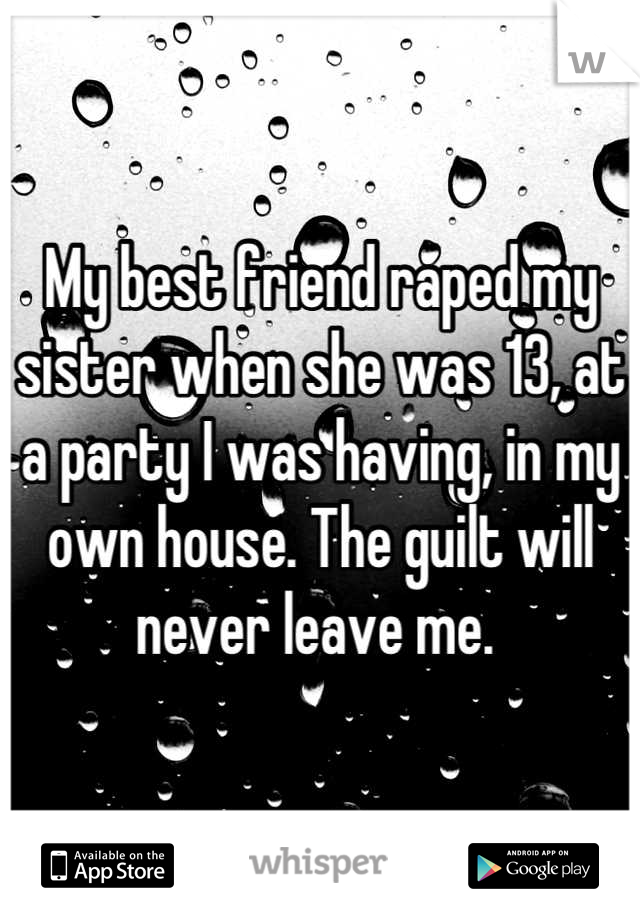 My best friend raped my sister when she was 13, at a party I was having, in my own house. The guilt will never leave me. 