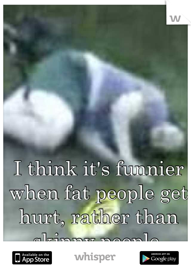 I think it's funnier when fat people get hurt, rather than skinny people 