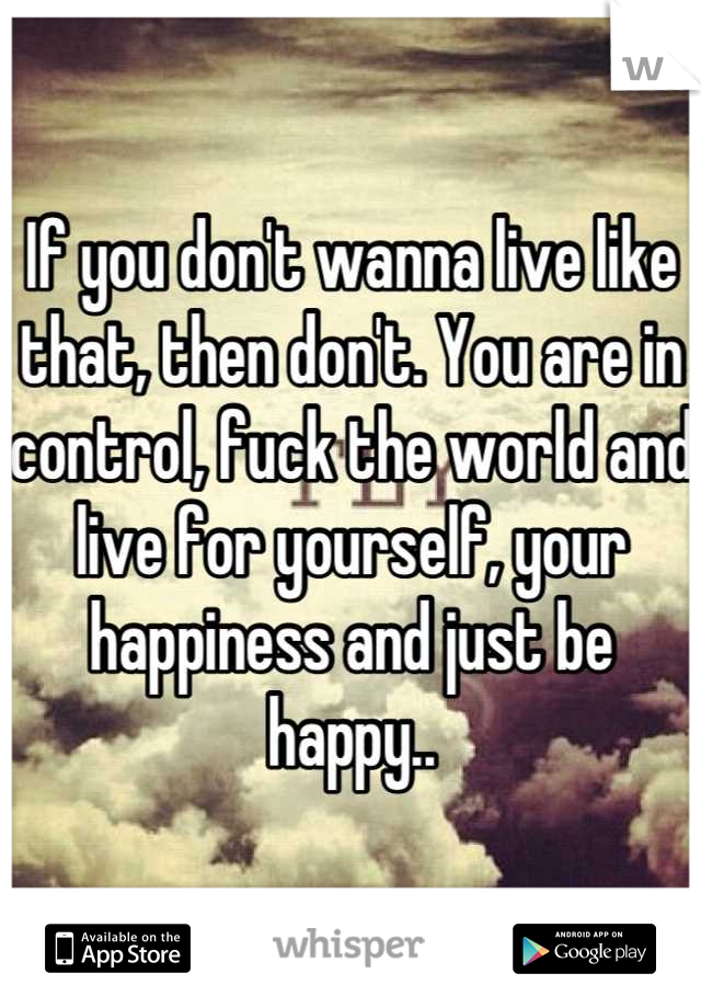 If you don't wanna live like that, then don't. You are in control, fuck the world and live for yourself, your happiness and just be happy..