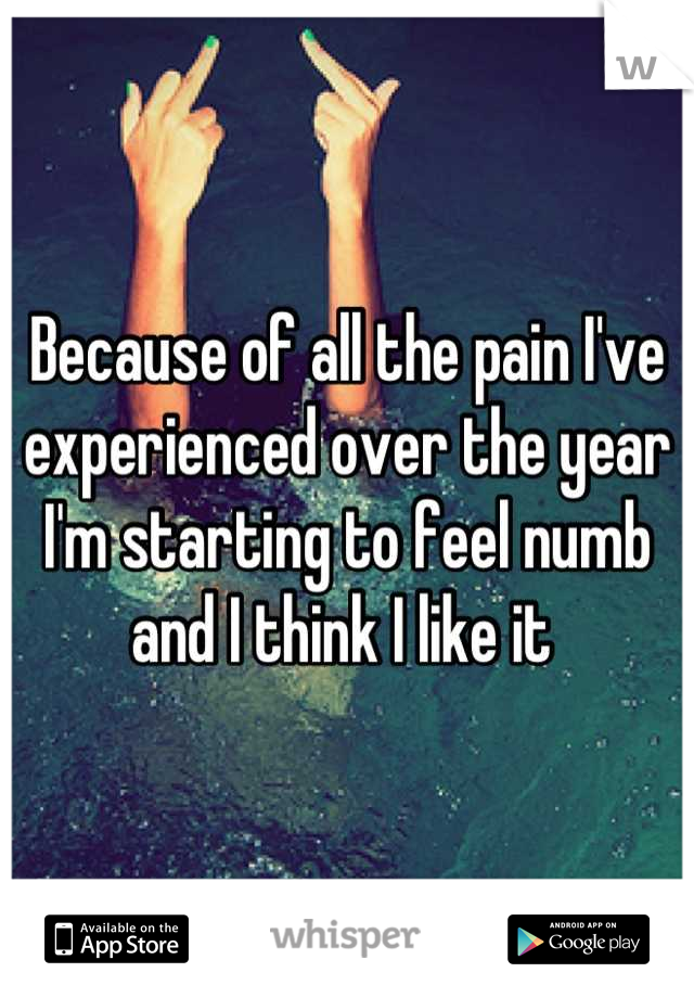 Because of all the pain I've experienced over the year I'm starting to feel numb and I think I like it 