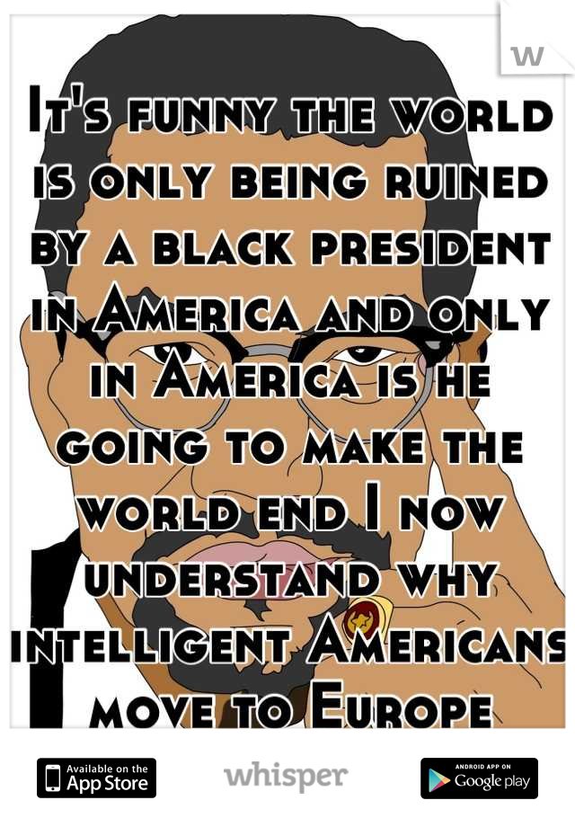 It's funny the world is only being ruined by a black president in America and only in America is he going to make the world end I now understand why intelligent Americans move to Europe
