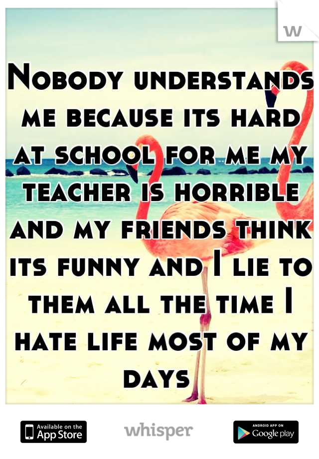 Nobody understands me because its hard at school for me my teacher is horrible and my friends think its funny and I lie to them all the time I hate life most of my days 