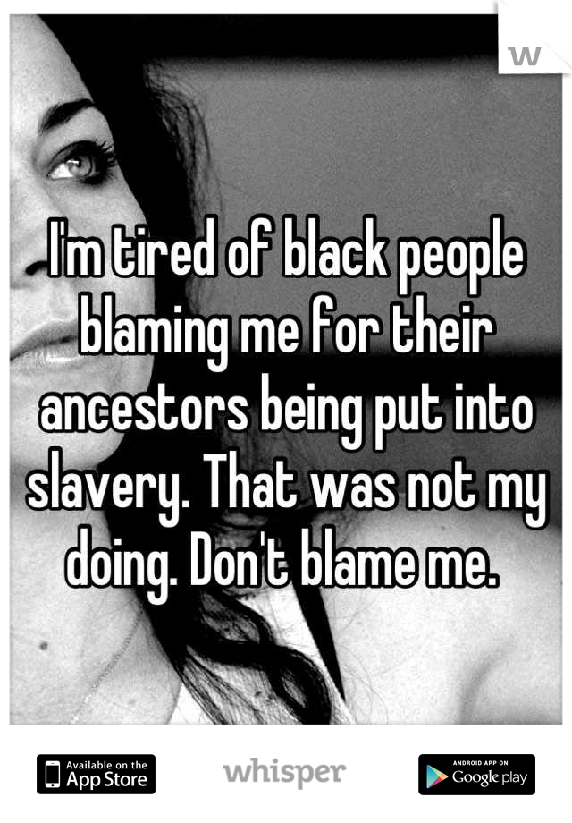 I'm tired of black people blaming me for their ancestors being put into slavery. That was not my doing. Don't blame me. 