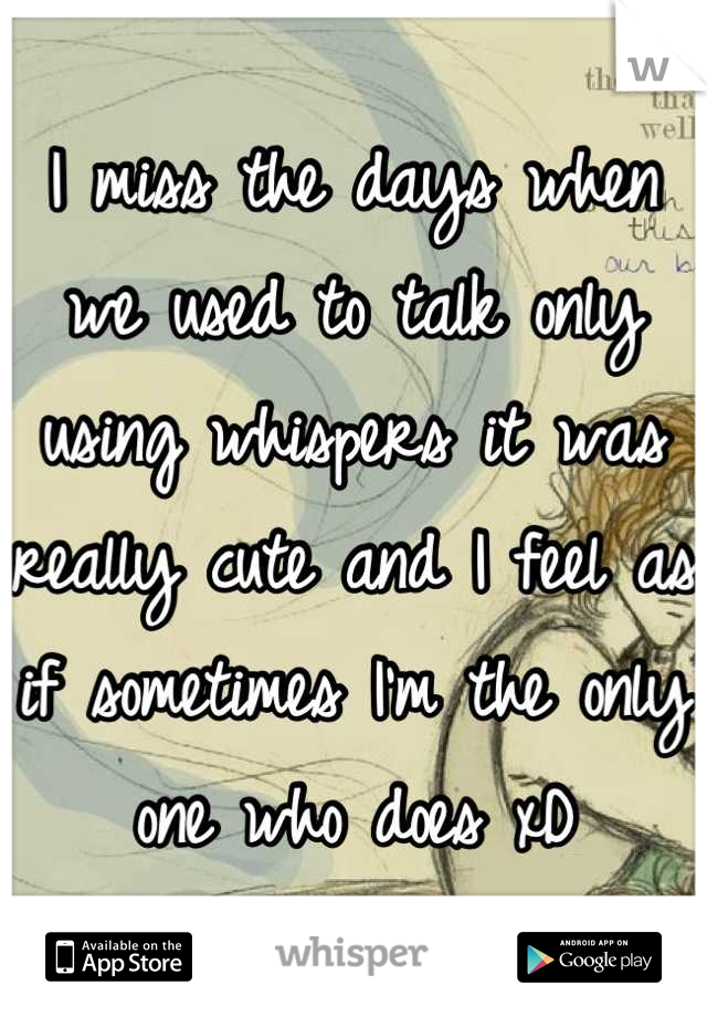 I miss the days when we used to talk only using whispers it was really cute and I feel as if sometimes I'm the only one who does xD
