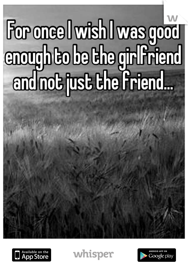For once I wish I was good enough to be the girlfriend and not just the friend...