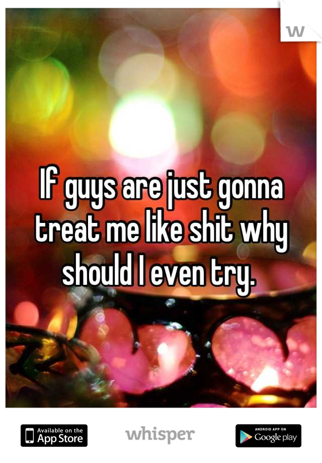 If guys are just gonna treat me like shit why should I even try. 