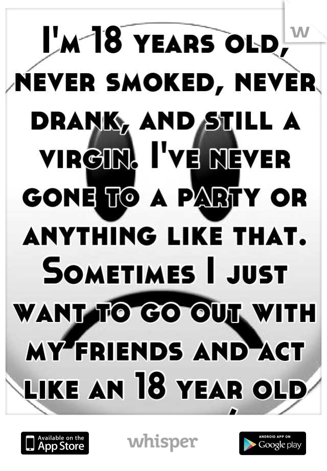 I'm 18 years old, never smoked, never drank, and still a virgin. I've never gone to a party or anything like that. Sometimes I just want to go out with my friends and act like an 18 year old should :/
