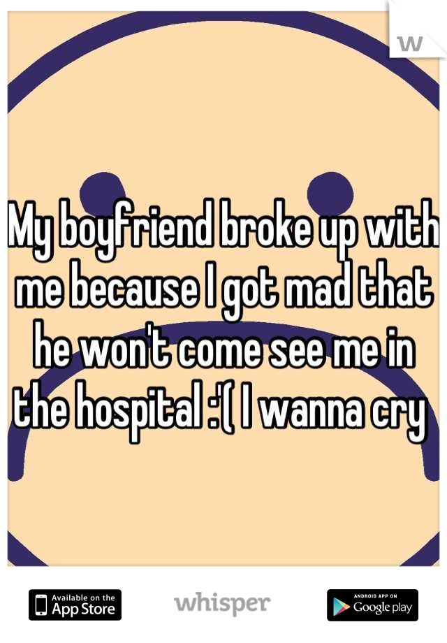 My boyfriend broke up with me because I got mad that he won't come see me in the hospital :'( I wanna cry 