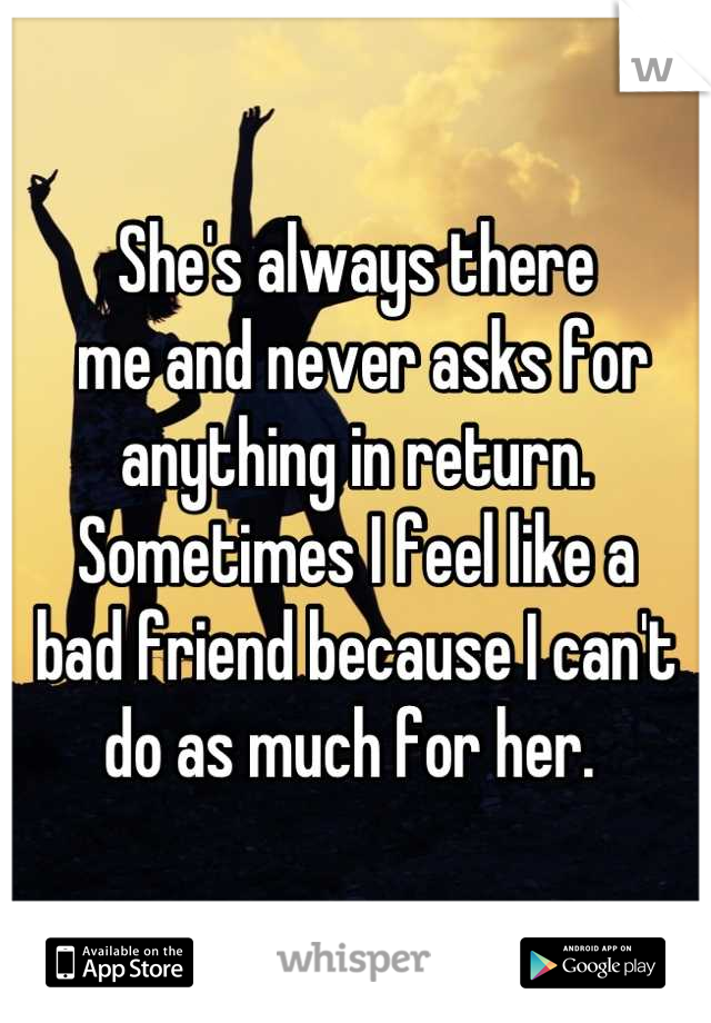 She's always there 
 me and never asks for anything in return. Sometimes I feel like a 
bad friend because I can't do as much for her. 