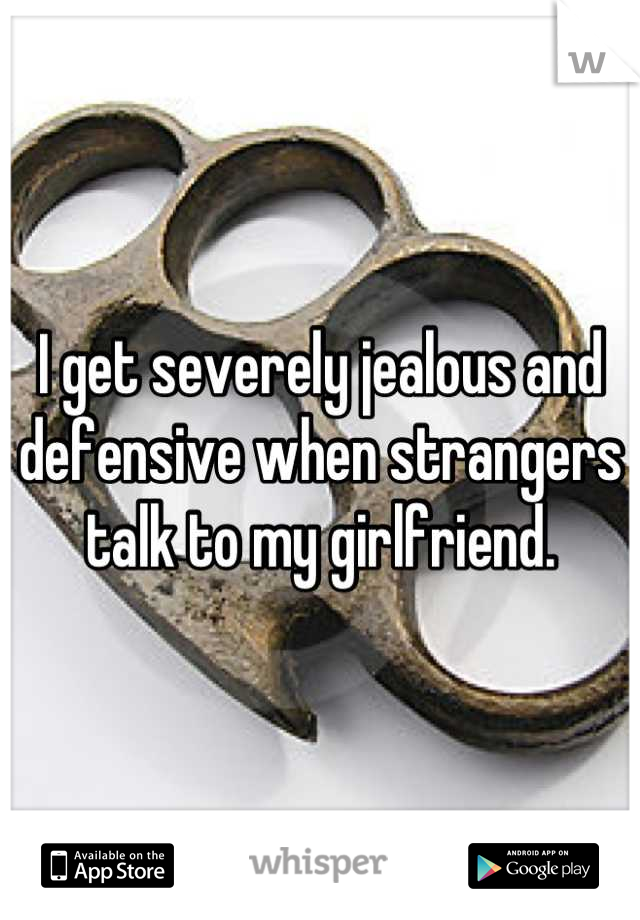 I get severely jealous and defensive when strangers talk to my girlfriend.