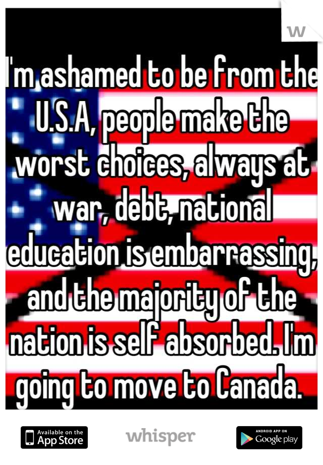 I'm ashamed to be from the U.S.A, people make the worst choices, always at war, debt, national education is embarrassing, and the majority of the nation is self absorbed. I'm going to move to Canada. 