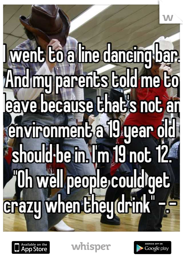 I went to a line dancing bar. And my parents told me to leave because that's not an environment a 19 year old should be in. I'm 19 not 12. "Oh well people could get crazy when they drink" -.- 