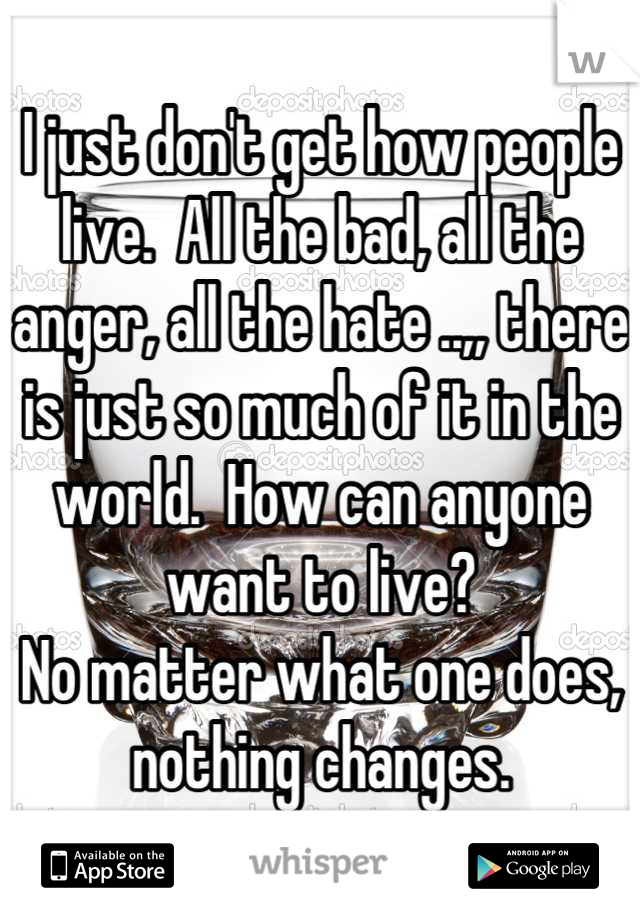 I just don't get how people live.  All the bad, all the anger, all the hate ..,, there is just so much of it in the world.  How can anyone want to live?  
No matter what one does, nothing changes.