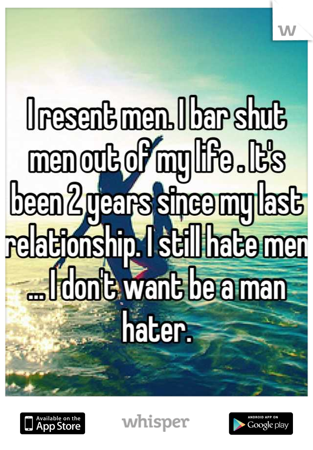I resent men. I bar shut men out of my life . It's been 2 years since my last relationship. I still hate men ... I don't want be a man hater.