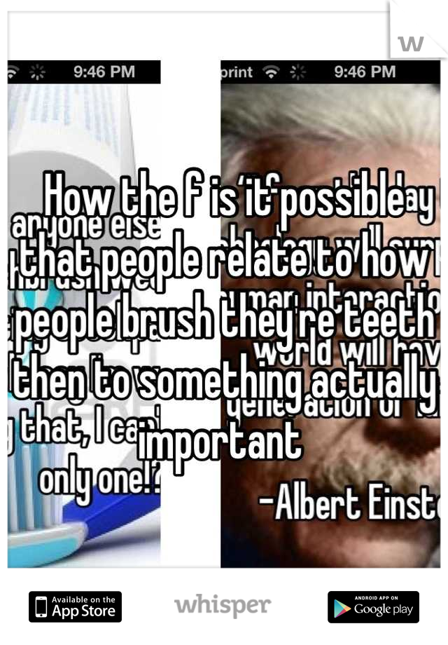 How the f is it possible that people relate to how people brush they're teeth  then to something actually important 