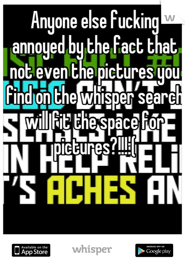 Anyone else fucking annoyed by the fact that not even the pictures you find on the whisper search will fit the space for pictures?!!!:(