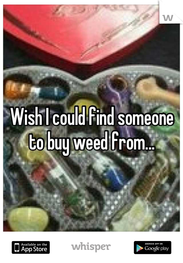 Wish I could find someone to buy weed from...