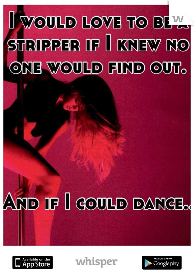 I would love to be a stripper if I knew no one would find out.





And if I could dance..