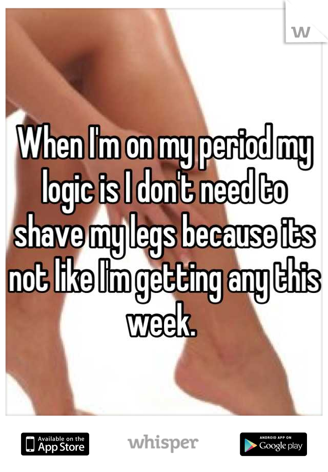 When I'm on my period my logic is I don't need to shave my legs because its not like I'm getting any this week. 