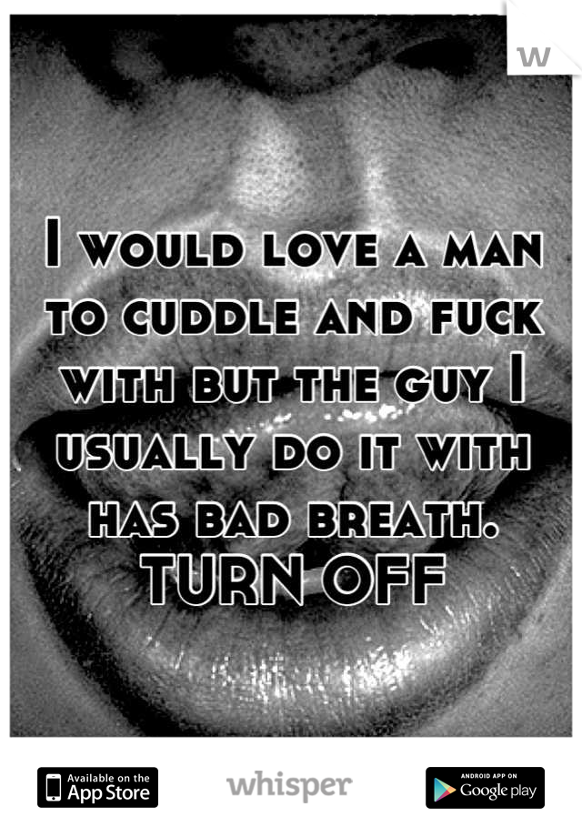 I would love a man to cuddle and fuck with but the guy I usually do it with has bad breath. TURN OFF