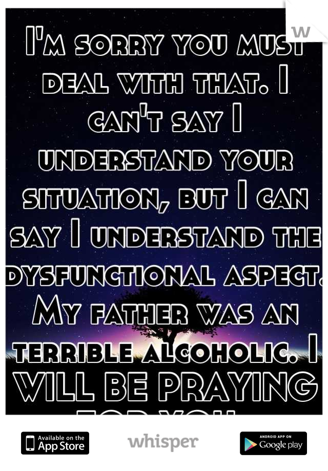 I'm sorry you must deal with that. I can't say I understand your situation, but I can say I understand the dysfunctional aspect. My father was an terrible alcoholic. I WILL BE PRAYING FOR YOU. 