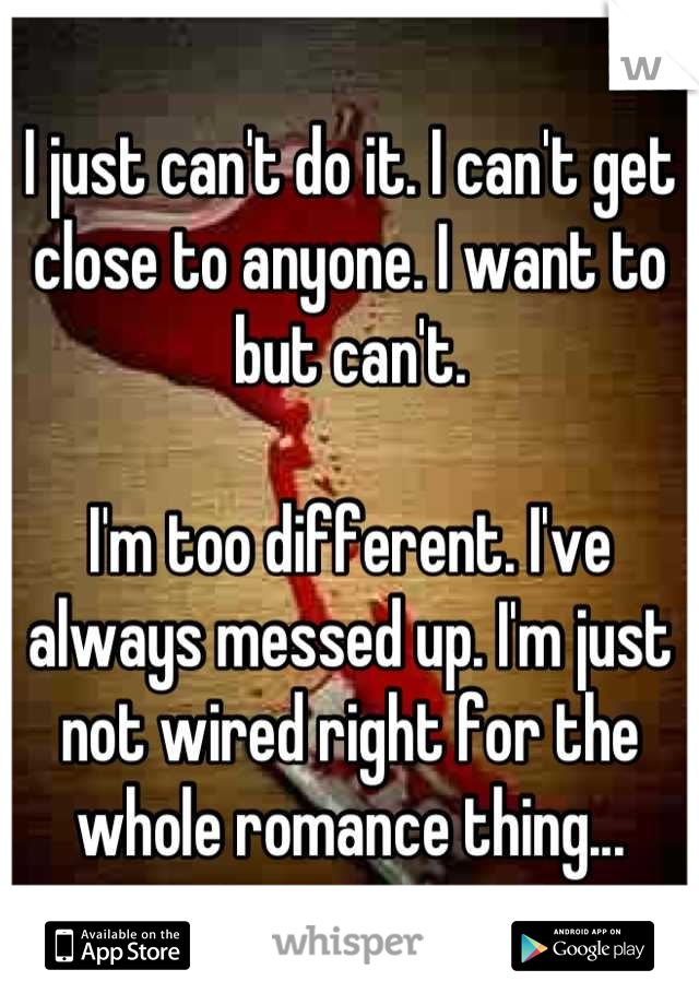 I just can't do it. I can't get close to anyone. I want to but can't.

I'm too different. I've always messed up. I'm just not wired right for the whole romance thing...