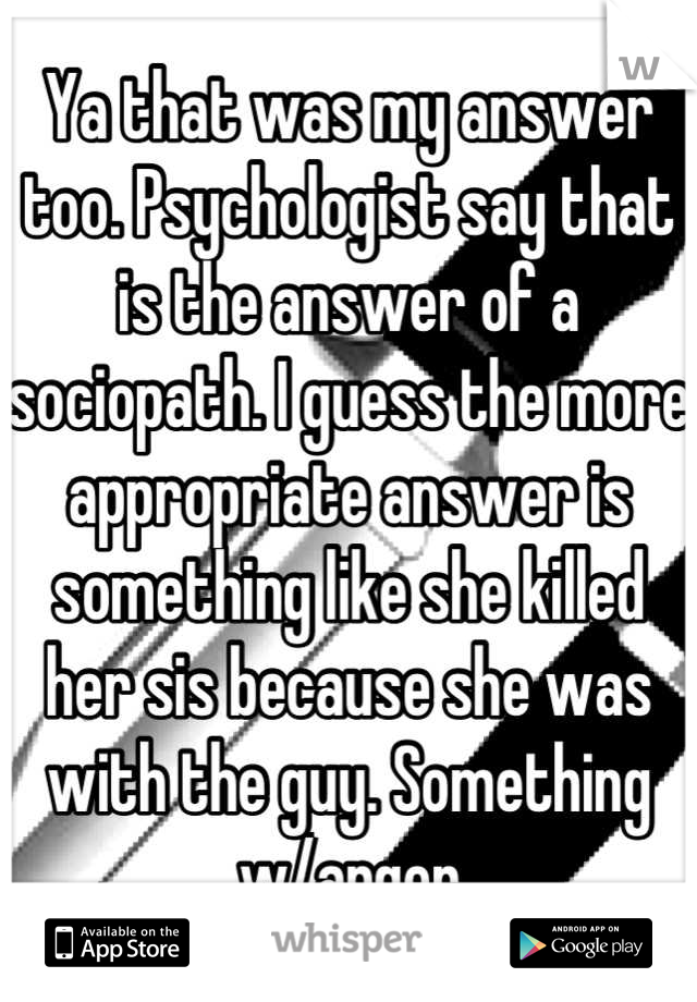 Ya that was my answer too. Psychologist say that is the answer of a sociopath. I guess the more appropriate answer is something like she killed her sis because she was with the guy. Something w/anger