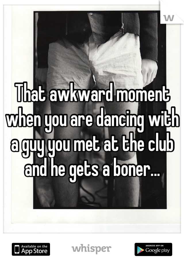 That awkward moment when you are dancing with a guy you met at the club and he gets a boner...