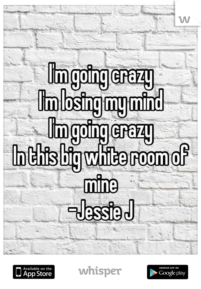I'm going crazy
I'm losing my mind
I'm going crazy
In this big white room of mine
-Jessie J