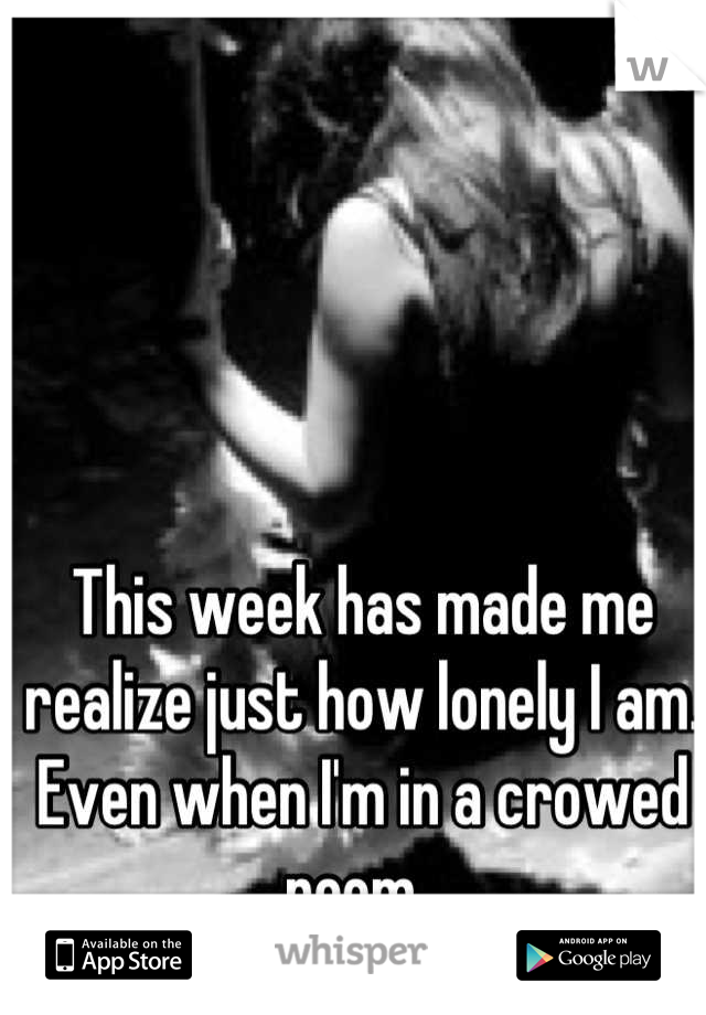 This week has made me realize just how lonely I am. Even when I'm in a crowed room. 