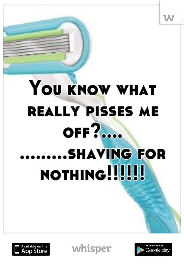 You know what really pisses me off?....
.........shaving for nothing!!!!!!