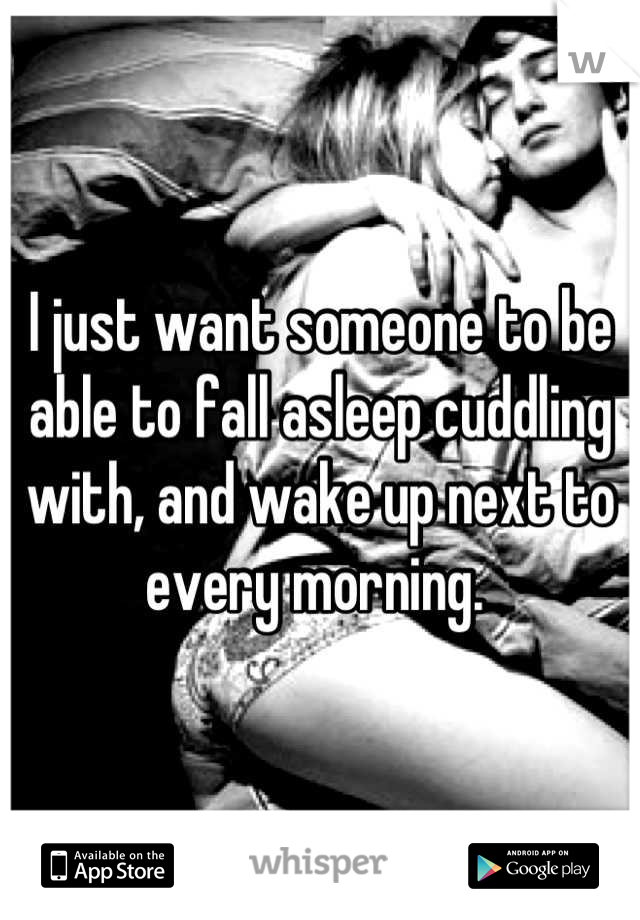 I just want someone to be able to fall asleep cuddling with, and wake up next to every morning. 