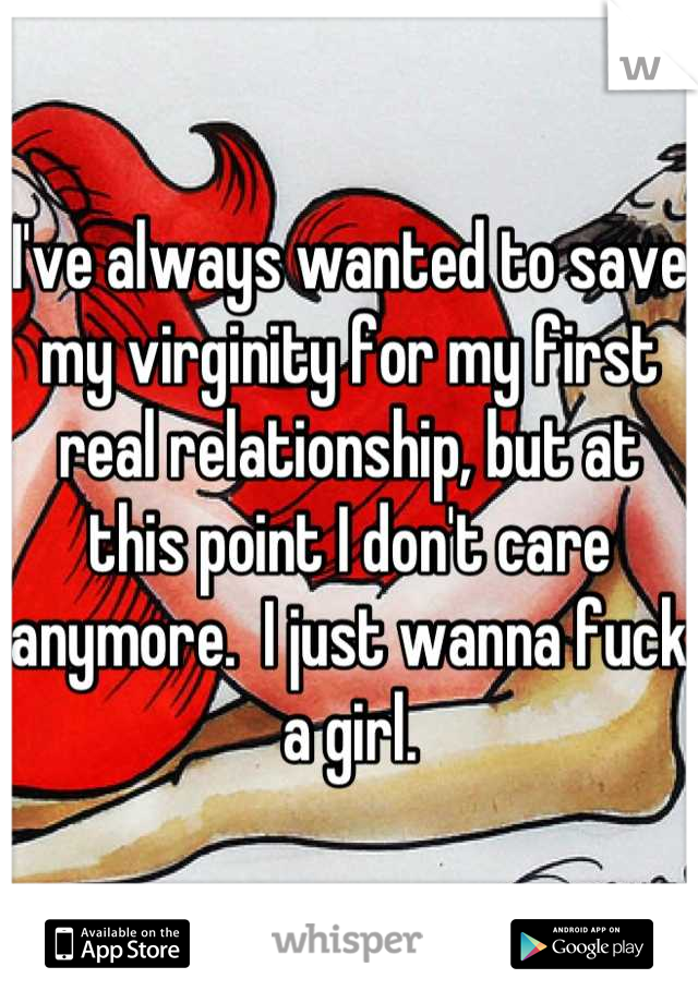 I've always wanted to save my virginity for my first real relationship, but at this point I don't care anymore.  I just wanna fuck a girl.
