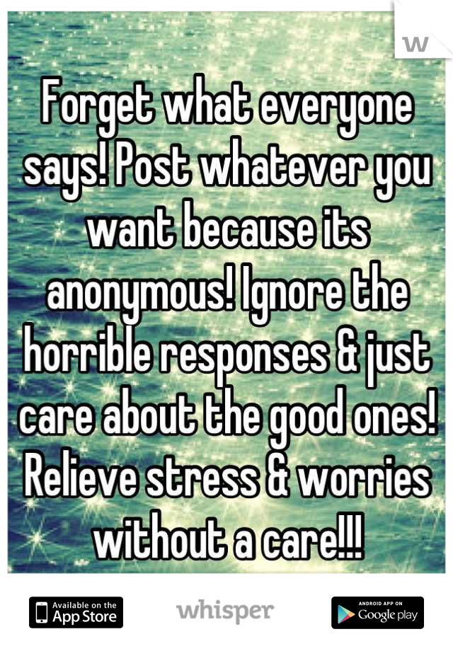 Forget what everyone says! Post whatever you want because its anonymous! Ignore the horrible responses & just care about the good ones! Relieve stress & worries without a care!!!