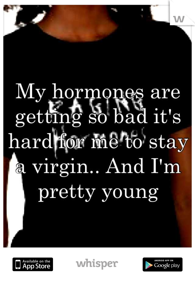 My hormones are getting so bad it's hard for me to stay a virgin.. And I'm pretty young