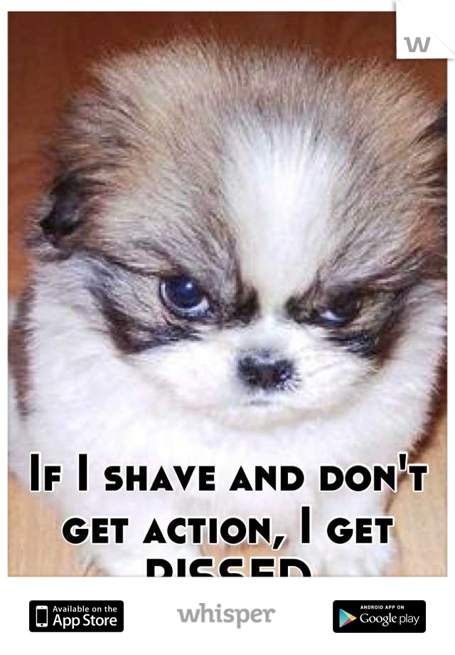 If I shave and don't get action, I get PISSED
