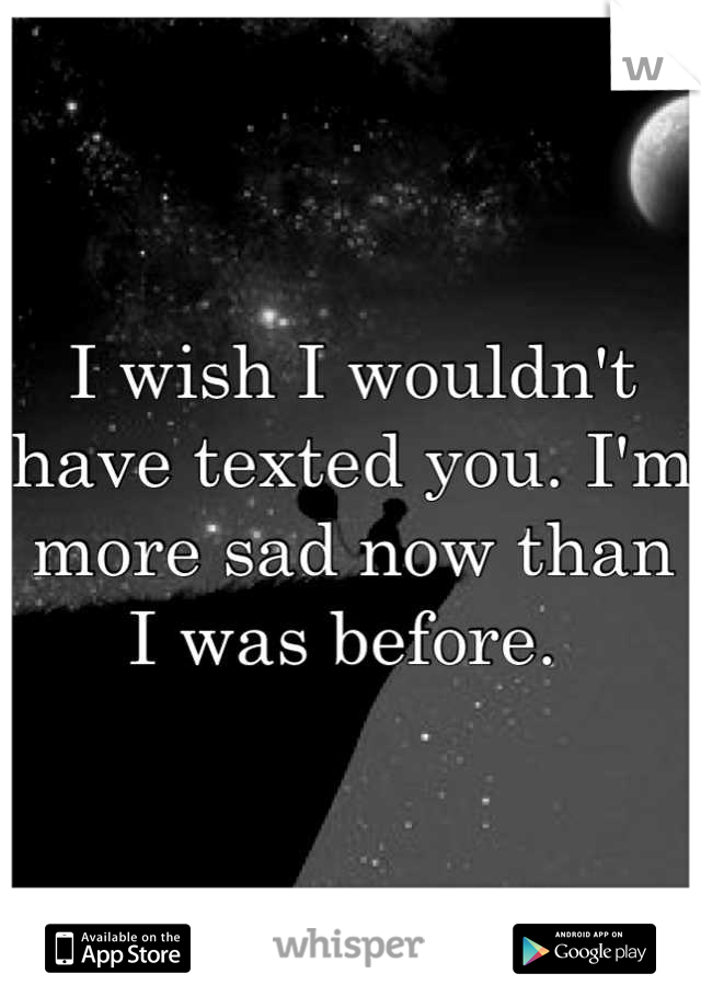 I wish I wouldn't have texted you. I'm more sad now than I was before. 