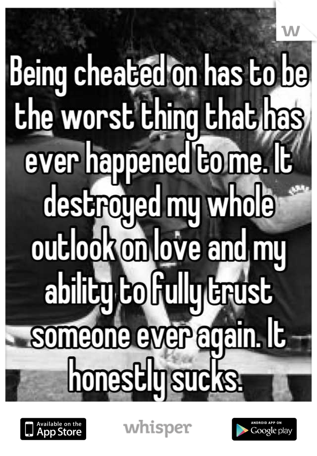 Being cheated on has to be the worst thing that has ever happened to me. It destroyed my whole outlook on love and my ability to fully trust someone ever again. It honestly sucks. 
