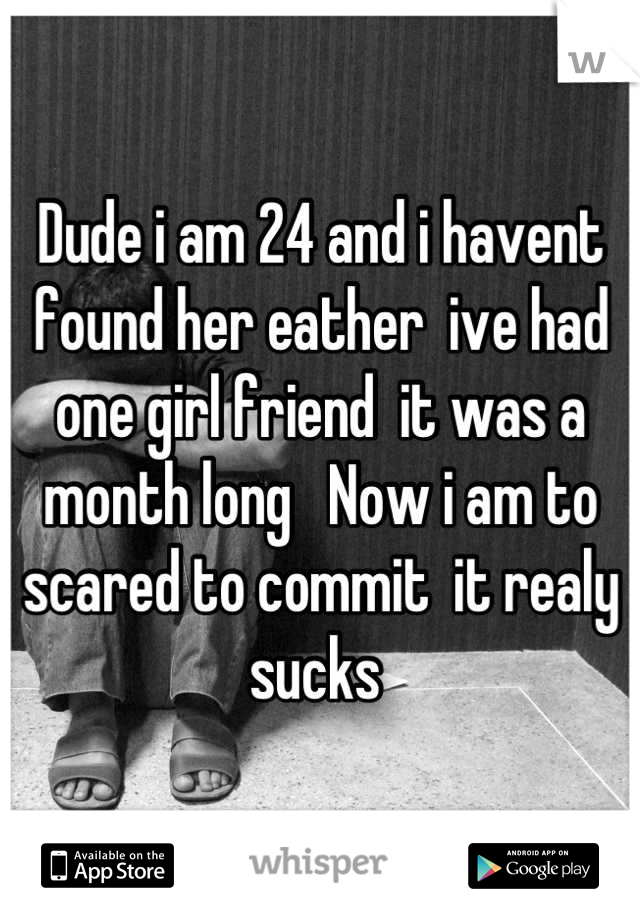 Dude i am 24 and i havent found her eather  ive had one girl friend  it was a month long   Now i am to scared to commit  it realy sucks 