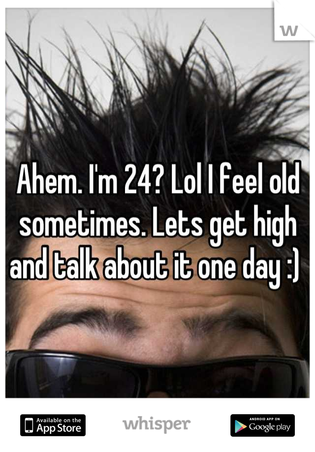 Ahem. I'm 24? Lol I feel old sometimes. Lets get high and talk about it one day :) 