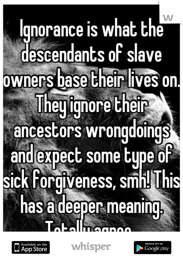 Ignorance is what the descendants of slave owners base their lives on. They ignore their ancestors wrongdoings and expect some type of sick forgiveness, smh! This has a deeper meaning. Totally agree. 