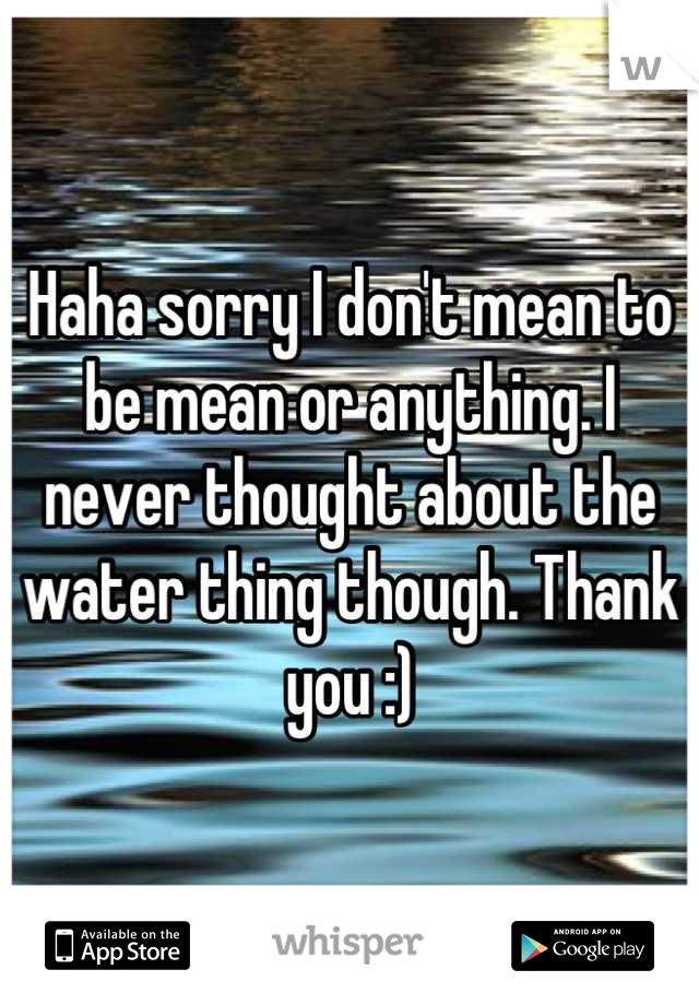 Haha sorry I don't mean to be mean or anything. I never thought about the water thing though. Thank you :)