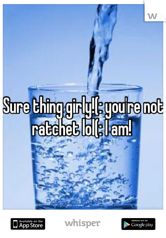 Sure thing girly!(: you're not ratchet lol(: I am! 