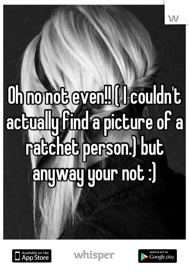 Oh no not even!! ( I couldn't actually find a picture of a ratchet person.) but anyway your not :)